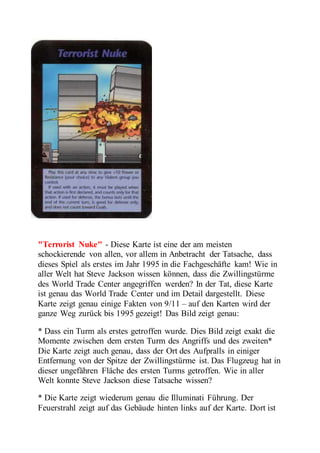 "Terrorist Nuke" - Diese Karte ist eine der am meisten 
schockierende von allen, vor allem in Anbetracht der Tatsache, dass 
dieses Spiel als erstes im Jahr 1995 in die Fachgeschäfte kam! Wie in 
aller Welt hat Steve Jackson wissen können, dass die Zwillingstürme 
des World Trade Center angegriffen werden? In der Tat, diese Karte 
ist genau das World Trade Center und im Detail dargestellt. Diese 
Karte zeigt genau einige Fakten von 9/11 – auf den Karten wird der 
ganze Weg zurück bis 1995 gezeigt! Das Bild zeigt genau: 
* Dass ein Turm als erstes getroffen wurde. Dies Bild zeigt exakt die 
Momente zwischen dem ersten Turm des Angriffs und des zweiten* 
Die Karte zeigt auch genau, dass der Ort des Aufpralls in einiger 
Entfernung von der Spitze der Zwillingstürme ist. Das Flugzeug hat in 
dieser ungefähren Fläche des ersten Turms getroffen. Wie in aller 
Welt konnte Steve Jackson diese Tatsache wissen? 
* Die Karte zeigt wiederum genau die Illuminati Führung. Der 
Feuerstrahl zeigt auf das Gebäude hinten links auf der Karte. Dort ist 
 