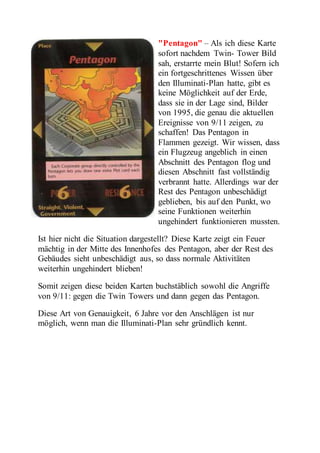 "Pentagon" – Als ich diese Karte 
sofort nachdem Twin- Tower Bild 
sah, erstarrte mein Blut! Sofern ich 
ein fortgeschrittenes Wissen über 
den Illuminati-Plan hatte, gibt es 
keine Möglichkeit auf der Erde, 
dass sie in der Lage sind, Bilder 
von 1995, die genau die aktuellen 
Ereignisse von 9/11 zeigen, zu 
schaffen! Das Pentagon in 
Flammen gezeigt. Wir wissen, dass 
ein Flugzeug angeblich in einen 
Abschnitt des Pentagon flog und 
diesen Abschnitt fast vollständig 
verbrannt hatte. Allerdings war der 
Rest des Pentagon unbeschädigt 
geblieben, bis auf den Punkt, wo 
seine Funktionen weiterhin 
ungehindert funktionieren mussten. 
Ist hier nicht die Situation dargestellt? Diese Karte zeigt ein Feuer 
mächtig in der Mitte des Innenhofes des Pentagon, aber der Rest des 
Gebäudes sieht unbeschädigt aus, so dass normale Aktivitäten 
weiterhin ungehindert blieben! 
Somit zeigen diese beiden Karten buchstäblich sowohl die Angriffe 
von 9/11: gegen die Twin Towers und dann gegen das Pentagon. 
Diese Art von Genauigkeit, 6 Jahre vor den Anschlägen ist nur 
möglich, wenn man die Illuminati-Plan sehr gründlich kennt. 
 