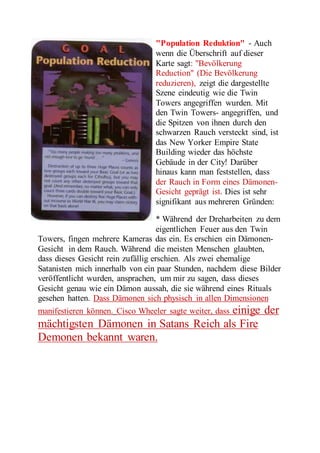 "Population Reduktion" - Auch 
wenn die Überschrift auf dieser 
Karte sagt: "Bevölkerung 
Reduction" (Die Bevölkerung 
reduzieren), zeigt die dargestellte 
Szene eindeutig wie die Twin 
Towers angegriffen wurden. Mit 
den Twin Towers- angegriffen, und 
die Spitzen von ihnen durch den 
schwarzen Rauch versteckt sind, ist 
das New Yorker Empire State 
Building wieder das höchste 
Gebäude in der City! Darüber 
hinaus kann man feststellen, dass 
der Rauch in Form eines Dämonen- 
Gesicht geprägt ist. Dies ist sehr 
signifikant aus mehreren Gründen: 
* Während der Dreharbeiten zu dem 
eigentlichen Feuer aus den Twin 
Towers, fingen mehrere Kameras das ein. Es erschien ein Dämonen- 
Gesicht in dem Rauch. Während die meisten Menschen glaubten, 
dass dieses Gesicht rein zufällig erschien. Als zwei ehemalige 
Satanisten mich innerhalb von ein paar Stunden, nachdem diese Bilder 
veröffentlicht wurden, ansprachen, um mir zu sagen, dass dieses 
Gesicht genau wie ein Dämon aussah, die sie während eines Rituals 
gesehen hatten. Dass Dämonen sich physisch in allen Dimensionen 
manifestieren können. Cisco Wheeler sagte weiter, dass einige der 
mächtigsten Dämonen in Satans Reich als Fire 
Demonen bekannt waren. 
 