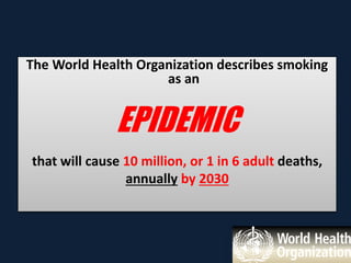The World Health Organization describes smoking
as an
EPIDEMIC
that will cause 10 million, or 1 in 6 adult deaths,
annually by 2030
 