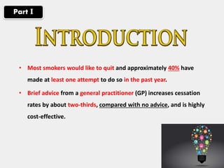 • Most smokers would like to quit and approximately 40% have
made at least one attempt to do so in the past year.
• Brief advice from a general practitioner (GP) increases cessation
rates by about two-thirds, compared with no advice, and is highly
cost-effective.
Part І
 