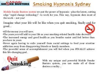 Mobile Smoke Busters system we put the power of hypnosis - plus the latest, cutting
edge “rapid change technology”- to work for you. This way, hypnosis does most of
the work – not you!

Imagine what your life will be like when you quit smoking, finally and for
good…
•All the money you will save.
•The years you will add to your life as your smoking-related health risks decrease.
•The increased energy and good health as you breathe easier and feel better than
you have in years
•Never again having to exile yourself from social settings to feed your nicotine
addiction away from disapproving friends or family members.
•The powerful sense of accomplishment you will feel when you FINALLY achieve
this life-changing goal.
With my unique and powerful Mobile Smoke
Busters system, you can make all of these
desires a reality…

 