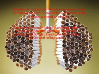 Smoking is a practice in which a substance, most commonly tobacco or cannabis, is burned and the smoke is tasted or inhaled. The most common method of smoking today is through cigarettes, primarily industrially manufactured but also hand-rolled from loose tobacco and rolling paper. 