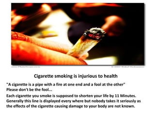 Cigarette smoking is injurious to health
"A cigarette is a pipe with a fire at one end and a fool at the other"
Please don't be the fool...
Each cigarette you smoke is supposed to shorten your life by 11 Minutes.
Generally this line is displayed every where but nobody takes it seriously as
the effects of the cigarette causing damage to your body are not known.
 