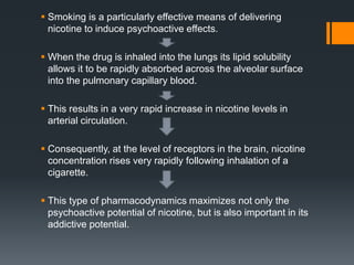  Smoking is a particularly effective means of delivering
nicotine to induce psychoactive effects.
 When the drug is inhaled into the lungs its lipid solubility
allows it to be rapidly absorbed across the alveolar surface
into the pulmonary capillary blood.
 This results in a very rapid increase in nicotine levels in
arterial circulation.
 Consequently, at the level of receptors in the brain, nicotine
concentration rises very rapidly following inhalation of a
cigarette.
 This type of pharmacodynamics maximizes not only the
psychoactive potential of nicotine, but is also important in its
addictive potential.
 