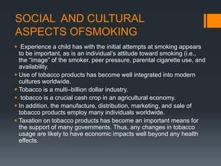 SOCIAL AND CULTURAL
ASPECTS OFSMOKING
 Experience a child has with the initial attempts at smoking appears
to be important, as is an individual’s attitude toward smoking (i.e.,
the “image” of the smoker, peer pressure, parental cigarette use, and
availability.
 Use of tobacco products has become well integrated into modern
cultures worldwide.
 Tobacco is a multi–billion dollar industry.
 tobacco is a crucial cash crop in an agricultural economy.
 In addition, the manufacture, distribution, marketing, and sale of
tobacco products employ many individuals worldwide.
 Taxation on tobacco products has become an important means for
the support of many governments. Thus, any changes in tobacco
usage are likely to have economic impacts well beyond any health
effects.
 
