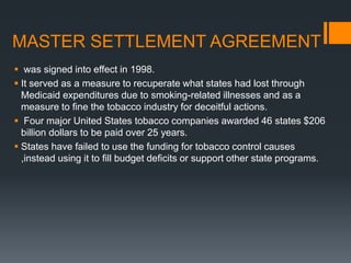 MASTER SETTLEMENT AGREEMENT
 was signed into effect in 1998.
 It served as a measure to recuperate what states had lost through
Medicaid expenditures due to smoking-related illnesses and as a
measure to ﬁne the tobacco industry for deceitful actions.
 Four major United States tobacco companies awarded 46 states $206
billion dollars to be paid over 25 years.
 States have failed to use the funding for tobacco control causes
,instead using it to ﬁll budget deﬁcits or support other state programs.
 