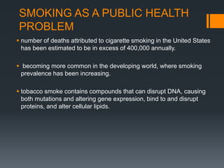 SMOKING AS A PUBLIC HEALTH
PROBLEM
 number of deaths attributed to cigarette smoking in the United States
has been estimated to be in excess of 400,000 annually.
 becoming more common in the developing world, where smoking
prevalence has been increasing.
 tobacco smoke contains compounds that can disrupt DNA, causing
both mutations and altering gene expression, bind to and disrupt
proteins, and alter cellular lipids.
 