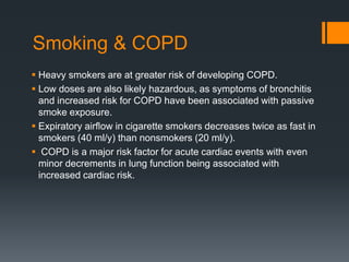 Smoking & COPD
 Heavy smokers are at greater risk of developing COPD.
 Low doses are also likely hazardous, as symptoms of bronchitis
and increased risk for COPD have been associated with passive
smoke exposure.
 Expiratory airﬂow in cigarette smokers decreases twice as fast in
smokers (40 ml/y) than nonsmokers (20 ml/y).
 COPD is a major risk factor for acute cardiac events with even
minor decrements in lung function being associated with
increased cardiac risk.
 
