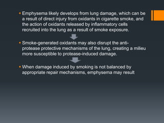  Emphysema likely develops from lung damage, which can be
a result of direct injury from oxidants in cigarette smoke, and
the action of oxidants released by inﬂammatory cells
recruited into the lung as a result of smoke exposure.
 Smoke-generated oxidants may also disrupt the anti-
protease protective mechanisms of the lung, creating a milieu
more susceptible to protease-induced damage.
 When damage induced by smoking is not balanced by
appropriate repair mechanisms, emphysema may result
 