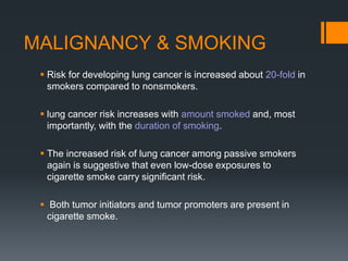 MALIGNANCY & SMOKING
 Risk for developing lung cancer is increased about 20-fold in
smokers compared to nonsmokers.
 lung cancer risk increases with amount smoked and, most
importantly, with the duration of smoking.
 The increased risk of lung cancer among passive smokers
again is suggestive that even low-dose exposures to
cigarette smoke carry signiﬁcant risk.
 Both tumor initiators and tumor promoters are present in
cigarette smoke.
 