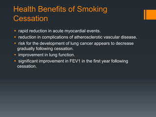 Health Benefits of Smoking
Cessation
 rapid reduction in acute myocardial events.
 reduction in complications of atherosclerotic vascular disease.
 risk for the development of lung cancer appears to decrease
gradually following cessation.
 improvement in lung function.
 signiﬁcant improvement in FEV1 in the ﬁrst year following
cessation.
 