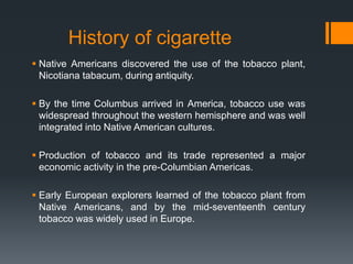  Native Americans discovered the use of the tobacco plant,
Nicotiana tabacum, during antiquity.
 By the time Columbus arrived in America, tobacco use was
widespread throughout the western hemisphere and was well
integrated into Native American cultures.
 Production of tobacco and its trade represented a major
economic activity in the pre-Columbian Americas.
 Early European explorers learned of the tobacco plant from
Native Americans, and by the mid-seventeenth century
tobacco was widely used in Europe.
History of cigarette
 
