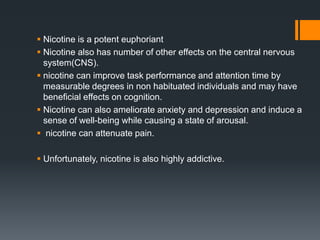  Nicotine is a potent euphoriant
 Nicotine also has number of other effects on the central nervous
system(CNS).
 nicotine can improve task performance and attention time by
measurable degrees in non habituated individuals and may have
beneﬁcial effects on cognition.
 Nicotine can also ameliorate anxiety and depression and induce a
sense of well-being while causing a state of arousal.
 nicotine can attenuate pain.
 Unfortunately, nicotine is also highly addictive.
 
