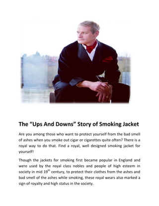 The Ups And Downs Story of Smoking Jacket
Are you among those who want to protect yourself from the bad smell
of ashes when you smoke out cigar or cigarettes quite often? There is a
royal way to do that. Find a royal, well designed smoking jacket for
yourself!
Though the jackets for smoking first became popular in England and
were used by the royal class nobles and people of high esteem in
society in mid 19th
century, to protect their clothes from the ashes and
bad smell of the ashes while smoking, these royal wears also marked a
sign of royalty and high status in the society.
 