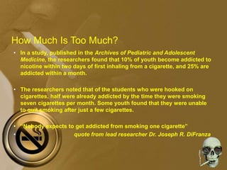 How Much Is Too Much?
• In a study, published in the Archives of Pediatric and Adolescent
Medicine, the researchers found that 10% of youth become addicted to
nicotine within two days of first inhaling from a cigarette, and 25% are
addicted within a month.
• The researchers noted that of the students who were hooked on
cigarettes, half were already addicted by the time they were smoking
seven cigarettes per month. Some youth found that they were unable
to quit smoking after just a few cigarettes.
• “Nobody expects to get addicted from smoking one cigarette”
• quote from lead researcher Dr. Joseph R. DiFranza
 
