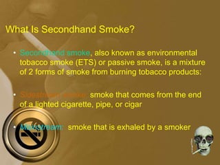 What Is Secondhand Smoke?
• Secondhand smoke, also known as environmental
tobacco smoke (ETS) or passive smoke, is a mixture
of 2 forms of smoke from burning tobacco products:
• Sidestream smoke: smoke that comes from the end
of a lighted cigarette, pipe, or cigar
• Mainstream: smoke that is exhaled by a smoker
 