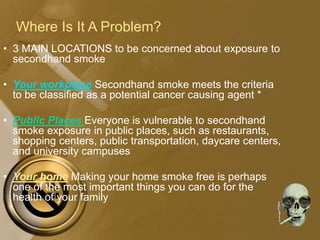 Where Is It A Problem?
• 3 MAIN LOCATIONS to be concerned about exposure to
secondhand smoke
• Your workplace Secondhand smoke meets the criteria
to be classified as a potential cancer causing agent *
• Public Places Everyone is vulnerable to secondhand
smoke exposure in public places, such as restaurants,
shopping centers, public transportation, daycare centers,
and university campuses
• Your home Making your home smoke free is perhaps
one of the most important things you can do for the
health of your family
 