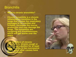 Bronchitis
• What is chronic bronchitis?
• Chronic bronchitis is a chronic
inflammatory condition in the
lungs that causes the respiratory
passages to be swollen and
irritated, increases the mucus
production and may damage the
lungs. The symptoms are
coughing and breathlessness,
which will get worse over the
years.
•
The definition of chronic
bronchitis is chronic cough or
mucus reproduction for at least
three months in two successive
years when other causes have
been excluded.
 