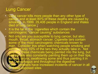 Lung Cancer
• Lung cancer kills more people than any other type of
cancer and at least 80% of these deaths are caused by
smoking. In 1999, 29,406 people in England and Wales
died of lung cancer.[
• It is the tar in the `cigarettes which contain the
carcinogenic “cancer causing” substances
• Not only are you susceptible to lung cancer, but also:
mouth, throat, stomach cancer. Cigarette tars contain
some of the most carcinogenic chemicals known to
man. Consider this when watching people smoking and
exhaling only 10% of the tars they actually take in. Not
only are these chemicals being painted into the lung, but
smoker are also constantly painting them up on their lips,
tongue, larynx, swallowing some and thus painting it in
the Oesophagus and throughout the digestive
tract. Smokers have increased incidents of cancer in all
of these exposed sites.
 