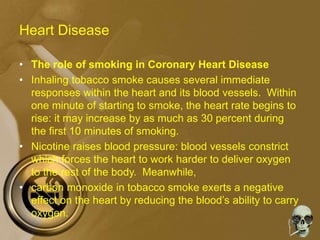 Heart Disease
• The role of smoking in Coronary Heart Disease
• Inhaling tobacco smoke causes several immediate
responses within the heart and its blood vessels. Within
one minute of starting to smoke, the heart rate begins to
rise: it may increase by as much as 30 percent during
the first 10 minutes of smoking.
• Nicotine raises blood pressure: blood vessels constrict
which forces the heart to work harder to deliver oxygen
to the rest of the body. Meanwhile,
• carbon monoxide in tobacco smoke exerts a negative
effect on the heart by reducing the blood’s ability to carry
oxygen.
 