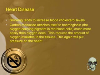 Heart Disease
• Smoking tends to increase blood cholesterol levels.
• Carbon monoxide attaches itself to haemoglobin (the
oxygen-carrying pigment in red blood cells) much more
easily than oxygen does. This reduces the amount of
oxygen available to the tissues. This again will put
pressure on the heart!
 