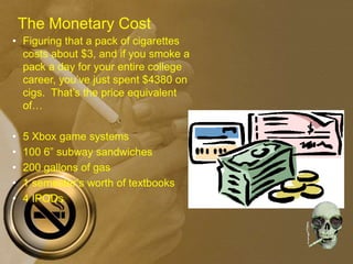 • Figuring that a pack of cigarettes
costs about $3, and if you smoke a
pack a day for your entire college
career, you’ve just spent $4380 on
cigs. That’s the price equivalent
of…
• 5 Xbox game systems
• 100 6” subway sandwiches
• 200 gallons of gas
• 1 semester’s worth of textbooks
• 4 IPODs
The Monetary Cost
 