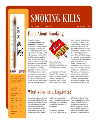 SMOKING KILLS
                          V O L U M E    1 ,   I S S U E   1                                 A U G U S T   2 0 1 1




                      Facts About Smoking
                      According to the                                                than malaria, tuberculosis,
                      WHO World Health Or-                                            and HIV combined if cur-
                      ganization], there are                                          rent smoking trends con-
                      more than a million people                                      tinue. By the mid-2020s,
                      every year who only die                                         the WHO predicts, 85% of
                      because of cigarette smok-                                      all smokers will come from
                      ing. Worldwide, about 1.35                                      the world's poorer coun-
                      billion people smoke. The                                       tries. If the WHO forecasts
                      world population statistic in                                   are correct, smoking could
                      2009 stood at 6.8 billion                                       become the world's biggest
                      meaning almost 20% of the        Photo from http://             killer over the next 20
                      world’s population smokes        cigarettesmokinginis-          years, causing more
                      & 5 million deaths per year      lam.blogspot.com/2011/05/      deaths than HIV, tuberculo-
                      in the world caused by           facts-about-smoking.html       sis, road accidents, murder
                      cigarette smoking. Around                                       and suicide put together.
                      600,000 people die each          Ambassador for Cancer          According to the organiza-
                      year due to second hand          Control: The tobacco use       tion smoking-related dis-
Photo from http://    smoke. It means in every         killed 100 million people in   eases are killing 5 million
pu3w1tch.deviantart   6.5 seconds a current or         the 20th century and           people a year worldwide
.com/art/Smoking-     former smoker dies. Nancy        threatens to kill 1 billion    and that number will raise
Kills-52580809        Brinker, WHO's Goodwill          more in the 21st - more        to 10 million a year in the


INSIDE


                      What’s Inside a Cigarette?
THIS ISS UE:

Facts About    1
Smoking

What’s In-     1-     Tobacco smoke contains a         4000 chemicals which           60*C at the butts. This
side a Ciga-   2      substance called nicotine,       when heated produce a lot      heat breaks down the to-
rette                 a poisonous alkoid. It also      of substances that cause       bacco stuffed inside to
Harmful               has substances such as           irreparable damages to         produce various toxins.
               2
Effetcs of            carbon monoxide, ac-             the health.                    When a cigarette burns
Cigarettes            rolien, ammonia, prussic                                        the residues are concen-
                      acid, aldehydes and tar.         A cigarette burns at           trated towards the butt.
About the      2
                      Tobacco contains about           700*C at the tip and at        To avoid excess inhaling
Author
 