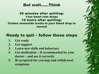 But wait……Think
20 minutes after quitting:
Your heart rate drops
12 hours after quitting:
Carbon monoxide levels in your blood drop to
normal
Ready to quit – follow these steps
1. Get ready
2. Get support
3. Learn new skills and behaviors
4. Get medication – if recommended by your
doctor – and use it correctly
5. Be prepared for cravings and withdrawal
symptoms
 