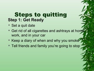 Steps to quitting
Step 1: Get Ready
 Set a quit date
 Get rid of all cigarettes and ashtrays at home,
work, and in your car
 Keep a diary of when and why you smoke
 Tell friends and family you’re going to stop
 