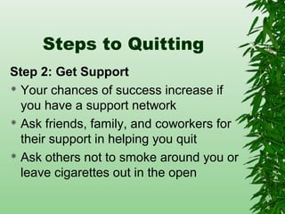 Steps to Quitting
Step 2: Get Support
 Your chances of success increase if
you have a support network
 Ask friends, family, and coworkers for
their support in helping you quit
 Ask others not to smoke around you or
leave cigarettes out in the open
 