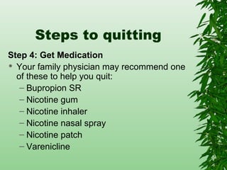 Steps to quitting
Step 4: Get Medication
 Your family physician may recommend one
of these to help you quit:
– Bupropion SR
– Nicotine gum
– Nicotine inhaler
– Nicotine nasal spray
– Nicotine patch
– Varenicline
 