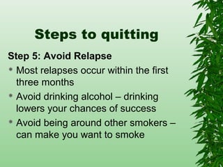 Steps to quitting
Step 5: Avoid Relapse
 Most relapses occur within the first
three months
 Avoid drinking alcohol – drinking
lowers your chances of success
 Avoid being around other smokers –
can make you want to smoke
 