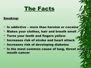 The Facts
Smoking:
 Is addictive – more than heroine or cocaine
 Makes your clothes, hair and breath smell
 Turns your teeth and fingers yellow
 Increases risk of stroke and heart attack
 Increases risk of developing diabetes
 Is the most common cause of lung, throat and
mouth cancer
 
