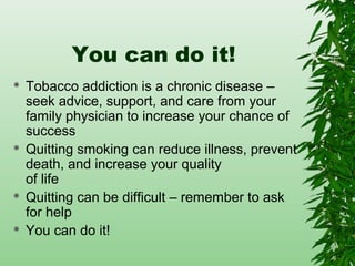 You can do it!
 Tobacco addiction is a chronic disease –
seek advice, support, and care from your
family physician to increase your chance of
success
 Quitting smoking can reduce illness, prevent
death, and increase your quality
of life
 Quitting can be difficult – remember to ask
for help
 You can do it!
 