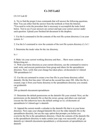Cs 315 Lab2
CS 315 Lab 02
A. Try to find the proper Linux commands that will answer the following questions.
Hint: You can either find the answer from the textbook or from the Internet.
*You need to write the procedure that is necessary to accomplish the tasks listed
below. Test to see if your answers are correct and type your correct answer under
each question. Upload your finished lab document to the dropbox.
1. Use the ls command to list the contents of the root file system directory (/) on your
system. ls /
2. Use the ls l command to view the contents of the root file system directory (/). ls l /
3. Determine the inode value for the /etc directory.
ls i /
4. Make /etc your current working directory and then ... Show more content on
Helpwriting.net ...
11. With your home directory as your current directory, use the command to remove
read, write, and execute permissions from group and others for the spreadsheets
directory. Next, verify that your change has taken place. cd documents ls l chmod
700 spreadsheets ls l
12. Use the cat command to create a two line file in your home directory called
datainfo. On the first line enter 144 and on the second line enter 288. After the file is
created, copy it from your home directory to the spreadsheets directory you created.
cat gt;datainfo
144
288 cp datainfo documents/spreadsheets
13. Determine the default permissions on the datainfo file your created. Next, set the
permissions on the datainfo file so that the owner, group, and others can read and
execute the file (otherwise leave the default settings as is). cd docments cd
spreadsheets ls l chmod ugo+x datainfo
14. Append the current month s calendar to the datainfo file that is in your home
directory. Next copy your changed datainfo file over the older datainfo file in the
spreadsheets directory, but use the copy option that prompts you before you
overwrite the file in the spreadsheets directory. Check the contents of the datainfo file
in the spreadsheets directory to make certain your copy was successful. cal gt; gt;
datainfo cp i datainfo documents/spreadsheets y cd documents cd spreadsheets cat
datainfo
 