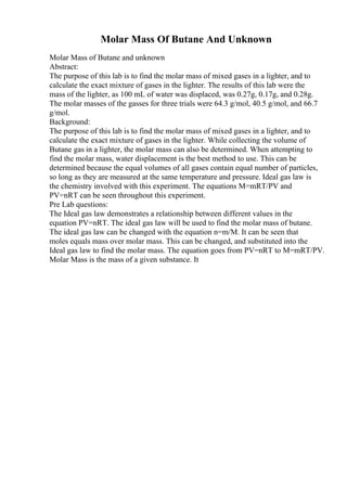Molar Mass Of Butane And Unknown
Molar Mass of Butane and unknown
Abstract:
The purpose of this lab is to find the molar mass of mixed gases in a lighter, and to
calculate the exact mixture of gases in the lighter. The results of this lab were the
mass of the lighter, as 100 mL of water was displaced, was 0.27g, 0.17g, and 0.28g.
The molar masses of the gasses for three trials were 64.3 g/mol, 40.5 g/mol, and 66.7
g/mol.
Background:
The purpose of this lab is to find the molar mass of mixed gases in a lighter, and to
calculate the exact mixture of gases in the lighter. While collecting the volume of
Butane gas in a lighter, the molar mass can also be determined. When attempting to
find the molar mass, water displacement is the best method to use. This can be
determined because the equal volumes of all gases contain equal number of particles,
so long as they are measured at the same temperature and pressure. Ideal gas law is
the chemistry involved with this experiment. The equations M=mRT/PV and
PV=nRT can be seen throughout this experiment.
Pre Lab questions:
The Ideal gas law demonstrates a relationship between different values in the
equation PV=nRT. The ideal gas law will be used to find the molar mass of butane.
The ideal gas law can be changed with the equation n=m/M. It can be seen that
moles equals mass over molar mass. This can be changed, and substituted into the
Ideal gas law to find the molar mass. The equation goes from PV=nRT to M=mRT/PV.
Molar Mass is the mass of a given substance. It
 