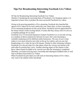 Tips For Broadcasting Interesting Facebook Live Videos
Essay
20 Tips for Broadcasting Interesting Facebook Live Videos
Abstract: Considering the increasing fame of Facebook s live broadcast option, it is
important to know how to produce the most successful Facebook live videos.
Owing to the growing popularity of live streaming, Facebook also launched the
option of live videos for its users earlier this year. Since then, we have seen plenty
of live streaming broadcasts on this social forum. Facebook must be appreciated for
the timely release of this exciting feature. It seems that they always strive to serve as
a complete package for its users!
Facebook Live A Convenient Interactive Feature Facebook Live is not only serving
as a medium of direct connectivity between its users, but is also becoming a
workable marketing tool for different online businesses. The ease of use is what
makes it even more attractive just click on the go live option, and you can start
broadcasting a live video for up to 90 minutes. Similar to other streaming websites,
Facebook Live also provides live chat option where the viewers can interact with
each other by posting their views. Another amazing aspect of this feature is that
these videos remain available to be viewed even after the streaming is completed.
Therefore, you keep receiving more viewership and subsequent feedback later as well.
Tips to Produce Successful Live Videos
When Facebook has provided you with such an interesting feature of live videos,
why waste it by random clicks and abrupt
 