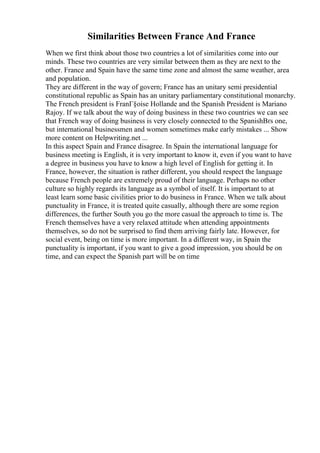 Similarities Between France And France
When we first think about those two countries a lot of similarities come into our
minds. These two countries are very similar between them as they are next to the
other. France and Spain have the same time zone and almost the same weather, area
and population.
They are different in the way of govern; France has an unitary semi presidential
constitutional republic as Spain has an unitary parliamentary constitutional monarchy.
The French president is FranГ§oise Hollande and the Spanish President is Mariano
Rajoy. If we talk about the way of doing business in these two countries we can see
that French way of doing business is very closely connected to the SpanishВґs one,
but international businessmen and women sometimes make early mistakes ... Show
more content on Helpwriting.net ...
In this aspect Spain and France disagree. In Spain the international language for
business meeting is English, it is very important to know it, even if you want to have
a degree in business you have to know a high level of English for getting it. In
France, however, the situation is rather different, you should respect the language
because French people are extremely proud of their language. Perhaps no other
culture so highly regards its language as a symbol of itself. It is important to at
least learn some basic civilities prior to do business in France. When we talk about
punctuality in France, it is treated quite casually, although there are some region
differences, the further South you go the more casual the approach to time is. The
French themselves have a very relaxed attitude when attending appointments
themselves, so do not be surprised to find them arriving fairly late. However, for
social event, being on time is more important. In a different way, in Spain the
punctuality is important, if you want to give a good impression, you should be on
time, and can expect the Spanish part will be on time
 