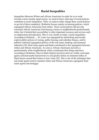 Racial Inequalities
Inequalities Between Whites and African Americans In order for us to work
towards a more racially equal society, we need to know what type of social policies
contribute to racial inequalities. Then, we need to either change those social policies
or get rid of them completely. Rothstein focuses mainly on housing policies, which
segregated African Americans from whites. Those social policies did not only
constraint African Americans from buying a house in neighborhoods predominantly
white, but it limited their accessibility to other important resources and services such
as employment and education. This is very similar to today s racial inequalities.
According to Rohstein, ... St. Louis was segregated by interlocking and racially
explicit public policies of zoning, public housing, and suburban finance, and by
publicly endorsed segregation policies of the real estate, banking, and insurance
industries (30). Real estate agents and banks contributed to this segregation between
whites and African Americans. As soon as African Americans moved to a
predominantly white neighborhood, whites would pack their things and leave.
According to Rothstein, Once [a black family] moved in and was visible, real estate
agents solicited nearby homeowners to sell quickly before an imminent influx of
black buyers caused their homes to lose value (25). This is one of the techniques that
real estate agents used to maintain whites and African Americans segregated. Real
estate agents and mortgage
 