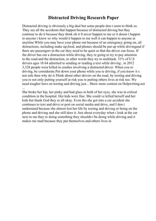 Distracted Driving Research Paper
Distracted driving is obviously a big deal but some people don t seem to think so.
They see all the accidents that happen because of distracted driving but they
continue to do it because they think oh it ll never happen to me or it doesn t happen
to anyone i know so why would it happen to me well it can happen to anyone at
anytime.While you may have your phone out because of an emergency going on, all
distractions, including make up,food, and phones should be put up while drivingand if
there are passengers in the car they need to be quiet so that the driver can focus. If
the driver has out a distraction while driving, they re going to try to pay attention
to the road and the distraction, in other words they try to multitask. 31% of U.S
drivers ages 18 64 admitted to sending or reading a text while driving , in 2012
3,328 people were killed in crashes involving a distracted driver. When you re
driving, be considerate.Put down your phone while you re driving, if you know it s
not safe then why do it.Think about other drivers on the road, by texting and driving
you re not only putting yourself at risk you re putting others lives at risk too. We
need tougher laws on texting and driving just... Show more content on Helpwriting.net
...
She broke her hip, her pinky and had glass in both of her eyes, she was in critical
condition in the hospital. Her kids were fine. She could ve killed herself and her
kids but thank God they re all okay. Even tho she got into a car accident she
continues to text and drive or post on social media and drive, and I don t
understand because she almost lost her life by texting and driving or being on the
phone and driving and she still does it. Just about everyday when i look at the car
next to me they re doing something they shouldn t be doing while driving and it
makes me mad because they put themselves and others lives in
 