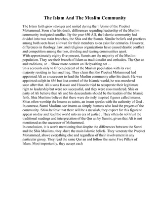 The Islam And The Muslim Community
The Islam faith grew stronger and united during the lifetime of the Prophet
Mohammed. Soon after his death, differences regarding leadership of the Muslim
community instigated conflict. By the year 650 AD, the Islamic community had
divided into two main branches, the Shia and the Sunnis. Similar beliefs and practices
among both sects have allowed for their members to co exist for centuries. However,
differences in theology, law, and religious organizations have caused drastic conflict
and competition among the two, dividing and tearing communities apart.
With approximately eighty five percent, Sunnis are the majority of the Muslim
population. They see their branch of Islam as traditionalist and orthodox. The Qur an
and traditions, or ... Show more content on Helpwriting.net ...
Shia accounts only to fifteen percent of the Muslim population with its vast
majority residing in Iran and Iraq. They claim that the Prophet Mohammed had
appointed Ali as a successor to lead the Muslim community after his death. He was
appointed caliph in 656 but lost control of the Islamic world, he was murdered
soon after that. Ali s sons Hassan and Hussein tried to recuperate their legitimate
right to leadership but were not successful, and they were also murdered. Shia or
party of Ali believe that Ali and his descendants should be the leaders of the Islamic
faith. Shia Muslims believe that there were divinely inspired figures called imams.
Shias often worship the Imams as saints, an imam speaks with the authority of God .
In contrast, Sunni Muslims see imams as simply humans who lead the prayers of the
community. Shias believe that there will be a messiah, they expect for this figure to
appear on day and lead the world into an era of justice . They often do not trust the
traditional readings and interpretation of the Qur an by Sunnis, given that Ali is not
mentioned as the successor of Mohammed.
In conclusion, it is worth mentioning that despite the differences between the Sunni
and the Shia Muslims, they share the main Islamic beliefs. They venerate the Prophet
Mohammed, above everything else and regardless of their involvement in any
particular group. They read the same Qur an and follow the same Five Pillars of
Islam. Most importantly, they accept each
 