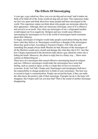 The Effects Of Stereotyping
A year ago, a guy asked me, Have you ever ate dog and cat meat? and it makes me
think of he think all of the Asian would eat dog and cat meat. This experience make
me feel very upset and think about how many people had been stereotyped in the
world. This experience makes me think about why people can stereotype others by
their appearance. Although, there are innocuous stereotype, most of it is offensive
and served it as an insult. Also, there are stereotypes of one s religionand racethat
would impact our lives negatively. Religion and race would cause offensive
stereotyping for stereotypees to live in the world of stereotypers harsh comments
about their ethnicity.
To begin, stereotypes of religion would make people scared about letting the other
know what they believe in. Stereotypers would have a thought of the stereotypees
about they good or bad. According to Tasneem Chopra s Ted Talk, she said
something like people always think Muslim are bad. Because of the stereotypes of
all the Muslims would carry a bomb and damage like what they did in 911. Just like
how Chopra experienced in the downtown talks about a guy asked her where she is
hiding the bomb. Moreover, she chose to reply him in a funny way ... Show more
content on Helpwriting.net ...
There have two stereotypes that caused offensive stereotyping based on religion
and race. Offensive stereotypes would make the stereotypees have some bad
feeling, such as scared or upset, so this is a hype that we have to exceed or
overcome. In the Ted Talk, Chopra said, Stereotypers and stereptypees both have
the responsibility to change people how to think of your stereotypes. The best way
to exceed to hype is communication. People can exceed the hype, if they can make
the other know the positive side of their stereotype. If people can do it, the hype will
disappear, like Chopra said Can you hear that? That is the sound of another stereotype
disappearing
 