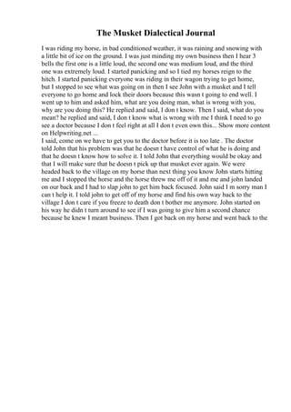 The Musket Dialectical Journal
I was riding my horse, in bad conditioned weather, it was raining and snowing with
a little bit of ice on the ground. I was just minding my own business then I hear 3
bells the first one is a little loud, the second one was medium loud, and the third
one was extremely loud. I started panicking and so I tied my horses reign to the
hitch. I started panicking everyone was riding in their wagon trying to get home,
but I stopped to see what was going on in then I see John with a musket and I tell
everyone to go home and lock their doors because this wasn t going to end well. I
went up to him and asked him, what are you doing man, what is wrong with you,
why are you doing this? He replied and said, I don t know. Then I said, what do you
mean? he replied and said, I don t know what is wrong with me I think I need to go
see a doctor because I don t feel right at all I don t even own this... Show more content
on Helpwriting.net ...
I said, come on we have to get you to the doctor before it is too late . The doctor
told John that his problem was that he doesn t have control of what he is doing and
that he doesn t know how to solve it. I told John that everything would be okay and
that I will make sure that he doesn t pick up that musket ever again. We were
headed back to the village on my horse than next thing you know John starts hitting
me and I stopped the horse and the horse threw me off of it and me and john landed
on our back and I had to slap john to get him back focused. John said I m sorry man I
can t help it. I told john to get off of my horse and find his own way back to the
village I don t care if you freeze to death don t bother me anymore. John started on
his way he didn t turn around to see if I was going to give him a second chance
because he knew I meant business. Then I got back on my horse and went back to the
 