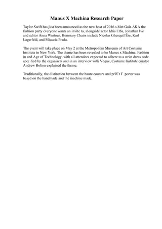 Manus X Machina Research Paper
Taylor Swift has just been announced as the new host of 2016 s Met Gala AKA the
fashion party everyone wants an invite to, alongside actor Idris Elba, Jonathan Ive
and editor Anna Wintour. Honorary Chairs include Nicolas GhesquiГЁre, Karl
Lagerfeld, and Miuccia Prada.
The event will take place on May 2 at the Metropolitan Museum of Art Costume
Institute in New York. The theme has been revealed to be Manus x Machina: Fashion
in and Age of Technology, with all attendees expected to adhere to a strict dress code
specified by the organisers and in an interview with Vogue, Costume Institute curator
Andrew Bolton explained the theme.
Traditionally, the distinction between the haute couture and prГЄt Г porter was
based on the handmade and the machine made,
 
