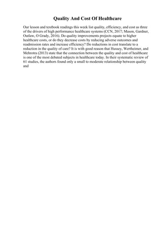 Quality And Cost Of Healthcare
Our lesson and textbook readings this week list quality, efficiency, and cost as three
of the drivers of high performance healthcare systems (CCN, 2017; Mason, Gardner,
Outlaw, O Grady, 2016). Do quality improvements projects equate to higher
healthcare costs, or do they decrease costs by reducing adverse outcomes and
readmission rates and increase efficiency? Do reductions in cost translate to a
reduction in the quality of care? It is with good reason that Hussey, Wertheimer, and
Mehrotra (2013) state that the connection between the quality and cost of healthcare
is one of the most debated subjects in healthcare today. In their systematic review of
61 studies, the authors found only a small to moderate relationship between quality
and
 