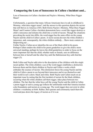 Comparing the Loss of Innocence in Cullen s Incident and...
Loss of Innocence in Cullen s Incident and Naylor s Mommy, What Does Nigger
Mean?
Unfortunately, a question that many African Americans have to ask in childhood is
Mommy, what does nigger mean?, and the answer to this question depicts the racism
that still thrives in America (345). Both Gloria Naylor s Mommy, What Does Nigger
Mean? and Countee Cullen s Incident demonstrate how a word like nigger destroys a
child s innocence and initiates the child into a world of racism. Though the situations
provoking the racial slur differ, the word nigger has the same effect on the young
Naylor and the child in Cullen s poem. A racist societydevours the white children s
innocence, and, consequently, the white children embody ... Show more content on
Helpwriting.net ...
Unlike Naylor, Cullen never identifies the sex of the black child in his poem.
Perhaps Cullen renders the child in his poem genderless to give the child a more
universal standing; perhaps he leaves the child genderless in order to focus on the
more important fact that the child, whether male or female, sees no difference
between him or herself and the other boy until the Baltimorean boy calls him/her
nigger (3).
Both Cullen and Naylor add color to the description of the children with this single
racial epithet. The white children s use of the word nigger establishes a distinction
between them and the black children in Naylor and Cullen s works which
embodies the essence of racism. This distinction forces the young Naylor and the
child in Cullen s poem to see beyond their innocence and to see themselves and
their world in new colors: black and white. Both Naylor and Cullen touch on an
important issue by noting that the first incident of racism for the black children,
occurring when the white children call them nigger, takes place between two
children. The fact that the white boys call the young Naylor and the child in Cullen
s poem nigger at such a young age reflects the unfortunate truth that America teaches
color boundaries and racism at a young age. The word nigger does not exist in white
children s vocabulary at birth. Rather, their parents and community teach them the
word and pass down the legacy of racism as if it is an
 