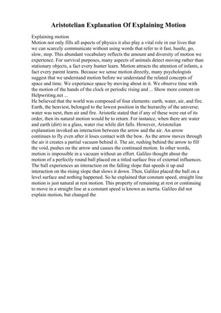 Aristotelian Explanation Of Explaining Motion
Explaining motion
Motion not only fills all aspects of physics it also play a vital role in our lives that
we can scarcely communicate without using words that refer to it fast, hustle, go,
slow, stop. This abundant vocabulary reflects the amount and diversity of motion we
experience. For survival purposes, many aspects of animals detect moving rather than
stationary objects, a fact every hunter learn. Motion attracts the attention of infants, a
fact every parent learns. Because we sense motion directly, many psychologists
suggest that we understand motion before we understand the related concepts of
space and time. We experience space by moving about in it. We observe time with
the motion of the hands of the clock or periodic rising and ... Show more content on
Helpwriting.net ...
He believed that the world was composed of four elements: earth, water, air, and fire.
Earth, the heaviest, belonged to the lowest position in the hierarchy of the universe;
water was next, then air and fire. Aristotle stated that if any of these were out of its
order, then its natural motion would be to return. For instance, when there are water
and earth (dirt) in a glass, water rise while dirt falls. However, Aristotelian
explanation invoked an interaction between the arrow and the air. An arrow
continues to fly even after it loses contact with the bow. As the arrow moves through
the air it creates a partial vacuum behind it. The air, rushing behind the arrow to fill
the void, pushes on the arrow and causes the continued motion. In other words,
motion is impossible in a vacuum without an effort. Galileo thought about the
motion of a perfectly round ball placed on a titled surface free of external influences.
The ball experiences an interaction on the falling slope that speeds it up and
interaction on the rising slope that slows it down. Then, Galileo placed the ball on a
level surface and nothing happened. So he explained that constant speed, straight line
motion is just natural at rest motion. This property of remaining at rest or continuing
to move in a straight line at a constant speed is known as inertia. Galileo did not
explain motion, but changed the
 