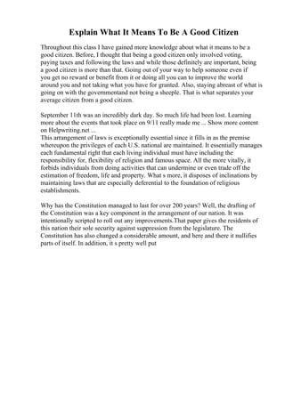 Explain What It Means To Be A Good Citizen
Throughout this class I have gained more knowledge about what it means to be a
good citizen. Before, I thought that being a good citizen only involved voting,
paying taxes and following the laws and while those definitely are important, being
a good citizen is more than that. Going out of your way to help someone even if
you get no reward or benefit from it or doing all you can to improve the world
around you and not taking what you have for granted. Also, staying abreast of what is
going on with the governmentand not being a sheeple. That is what separates your
average citizen from a good citizen.
September 11th was an incredibly dark day. So much life had been lost. Learning
more about the events that took place on 9/11 really made me ... Show more content
on Helpwriting.net ...
This arrangement of laws is exceptionally essential since it fills in as the premise
whereupon the privileges of each U.S. national are maintained. It essentially manages
each fundamental right that each living individual must have including the
responsibility for, flexibility of religion and famous space. All the more vitally, it
forbids individuals from doing activities that can undermine or even trade off the
estimation of freedom, life and property. What s more, it disposes of inclinations by
maintaining laws that are especially deferential to the foundation of religious
establishments.
Why has the Constitution managed to last for over 200 years? Well, the drafting of
the Constitution was a key component in the arrangement of our nation. It was
intentionally scripted to roll out any improvements.That paper gives the residents of
this nation their sole security against suppression from the legislature. The
Constitution has also changed a considerable amount, and here and there it nullifies
parts of itself. In addition, it s pretty well put
 