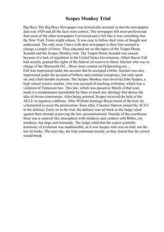 Scopes Monkey Trial
Big Boys The Big Boys Newspaper was historically accurate in that the newspapers
date was 1929 and all the facts were correct. The newspaper felt more professional
than most of the other newspapers I reviewed and it felt like it was something that
the New York Times might release. It was easy to follow their train of thought and
understand. The only issue I have with their newspaper is their font seemed to
change a couple of times. They educated me on the topics of the Teapot Dome
Scandal and the Scopes Monkey trial. The Teapot Dome Scandal was caused
because of a lack of regulation in the United States Government. Albert Bacon Fall
had secretly granted the rights of the federal oil reserve to Harry Sinclair who was in
charge of the Mammoth Oil... Show more content on Helpwriting.net ...
Fall was imprisoned under the account that he accepted a bribe. Sinclair was also
imprisoned under the account of bribery and criminal conspiracy, but only spent
six and a half months in prison. The Scopes Monkey trial involved John Scopes, a
high school science teacher, who was accused of teaching evolution, which was a
violation of Tennessee law. This law, which was passed in March of that year,
made it a misdemeanor punishable by fines to teach any ideology that denies the
idea of divine creationism. After being arrested, Scopes recieved the help of the
ACLU to organize a defense. After William Jennings Bryan heard of the trial, he
volunteered to assist the prosecution. Soon after, Clarence Darrow joined the ACLU
in the defence. Early on in the trial, the defence was set back as the Judge ruled
against their attempt at proving the law unconstitutional. Outside of the courthouse
there was a carnival like atmosphere with monkeys and vendors sold Bibles, toy
monkeys, hot dogs and lemonade. The Judge ruled that the expert scientific
testimony of evolution was inadmissible, as it was Scopes who was on trial, not the
law he broke. The next day, the trial continued outside, as they feared that the crowd
would break
 